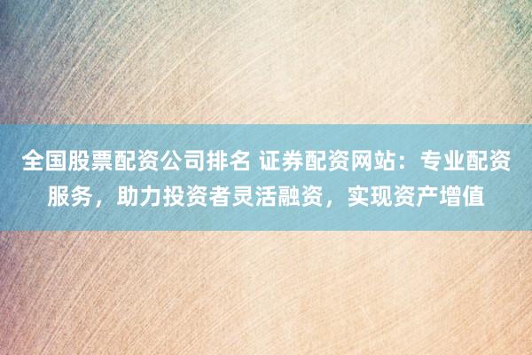 全国股票配资公司排名 证券配资网站：专业配资服务，助力投资者灵活融资，实现资产增值