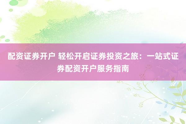 配资证券开户 轻松开启证券投资之旅：一站式证券配资开户服务指南