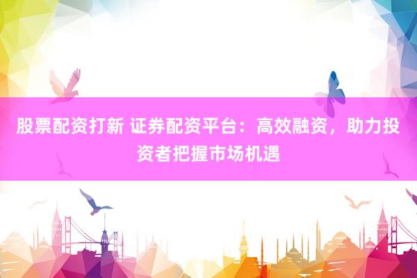 股票配资打新 证券配资平台：高效融资，助力投资者把握市场机遇
