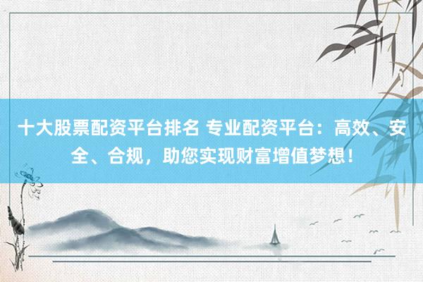 十大股票配资平台排名 专业配资平台：高效、安全、合规，助您实现财富增值梦想！