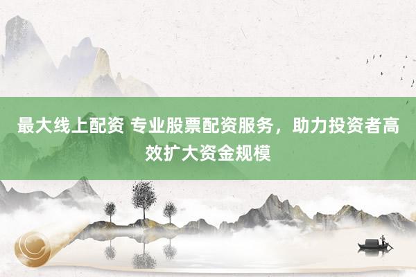 最大线上配资 专业股票配资服务，助力投资者高效扩大资金规模