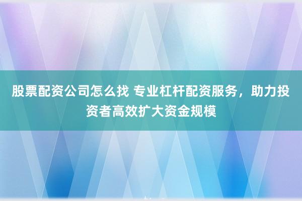 股票配资公司怎么找 专业杠杆配资服务，助力投资者高效扩大资金规模