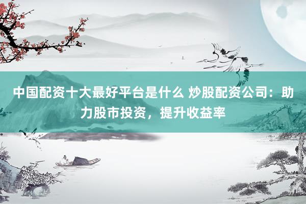 中国配资十大最好平台是什么 炒股配资公司：助力股市投资，提升收益率