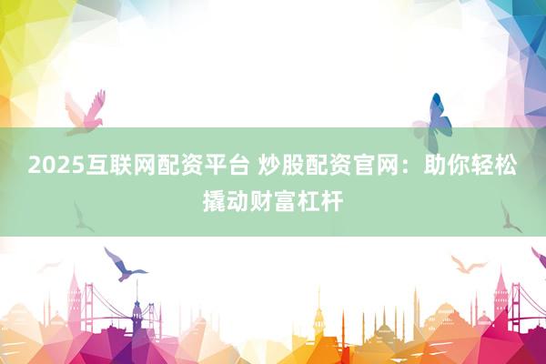2025互联网配资平台 炒股配资官网：助你轻松撬动财富杠杆