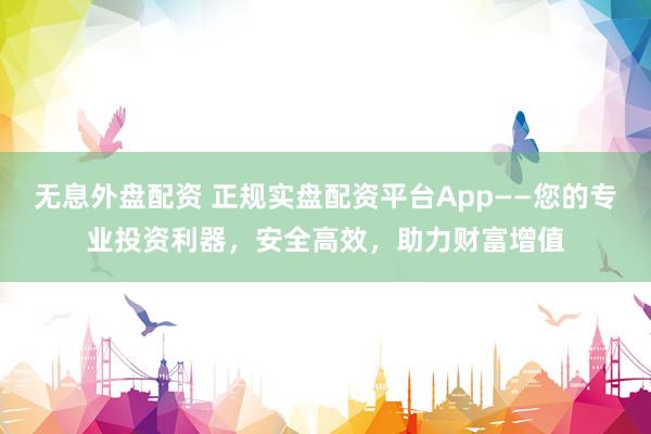 无息外盘配资 正规实盘配资平台App——您的专业投资利器，安全高效，助力财富增值