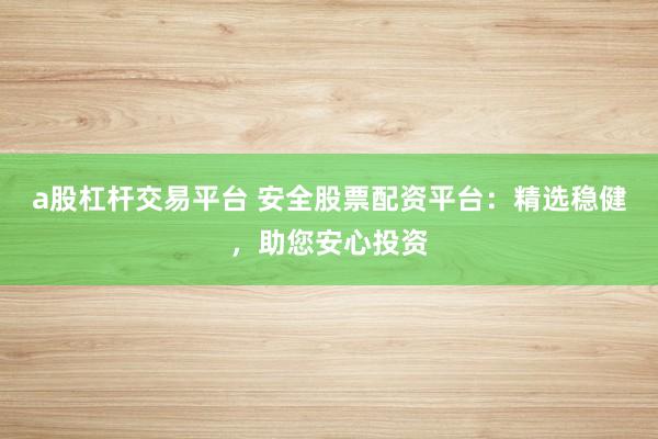 a股杠杆交易平台 安全股票配资平台：精选稳健，助您安心投资