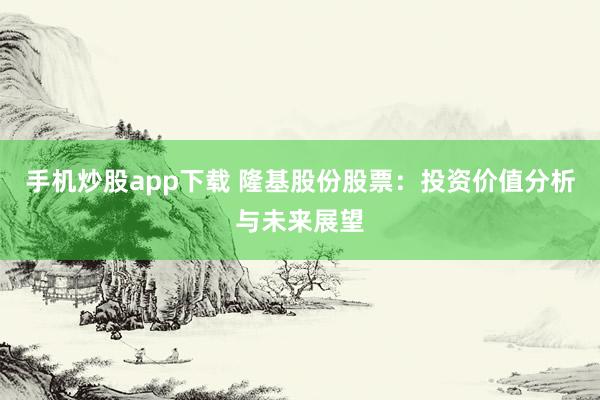 手机炒股app下载 隆基股份股票：投资价值分析与未来展望