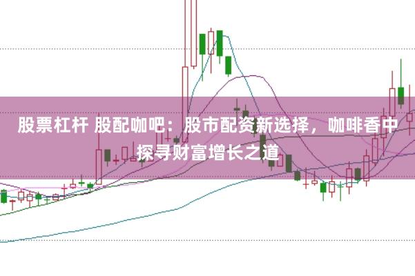 股票杠杆 股配咖吧：股市配资新选择，咖啡香中探寻财富增长之道