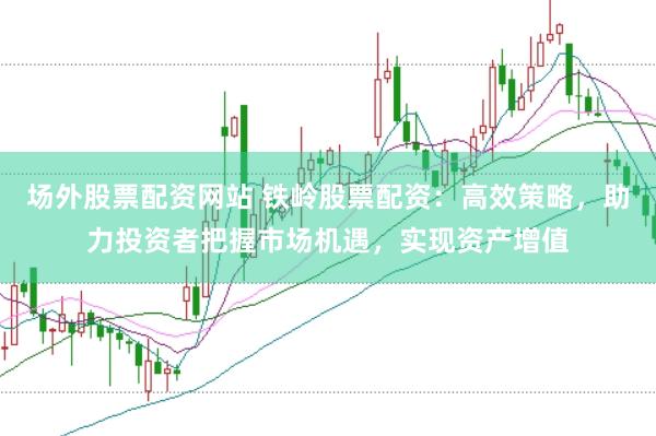 场外股票配资网站 铁岭股票配资：高效策略，助力投资者把握市场机遇，实现资产增值