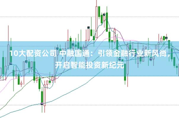 10大配资公司 中融国通：引领金融行业新风尚，开启智能投资新纪元