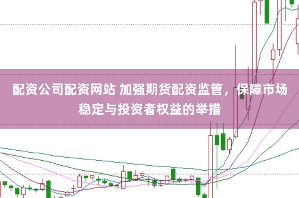 配资公司配资网站 加强期货配资监管，保障市场稳定与投资者权益的举措