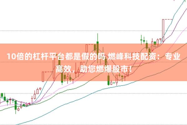 10倍的杠杆平台都是假的吗 燃峰科技配资：专业高效，助您燃爆股市！