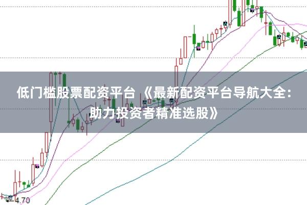 低门槛股票配资平台 《最新配资平台导航大全：助力投资者精准选股》