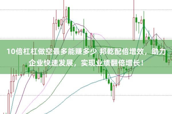 10倍杠杠做空最多能赚多少 邦乾配倍增效，助力企业快速发展，实现业绩翻倍增长！
