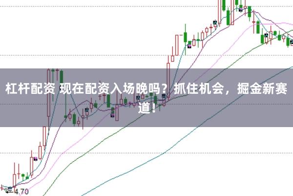 杠杆配资 现在配资入场晚吗？抓住机会，掘金新赛道！