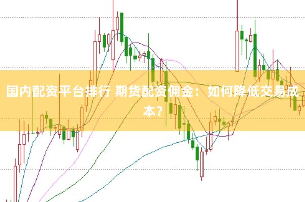 国内配资平台排行 期货配资佣金：如何降低交易成本？