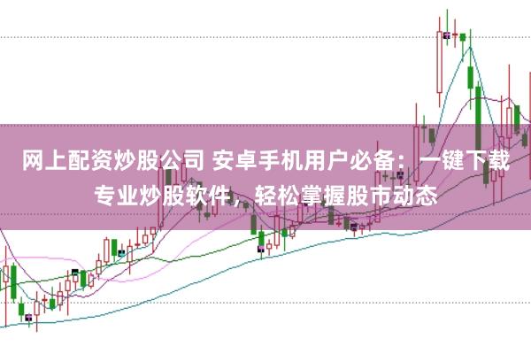 网上配资炒股公司 安卓手机用户必备：一键下载专业炒股软件，轻松掌握股市动态