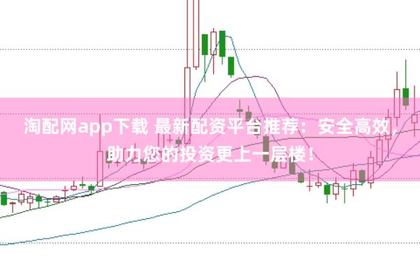 淘配网app下载 最新配资平台推荐：安全高效，助力您的投资更上一层楼！