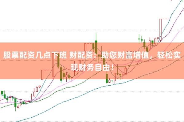 股票配资几点下班 财配资：助您财富增值，轻松实现财务自由！