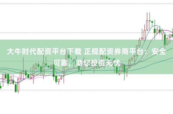 大牛时代配资平台下载 正规配资券商平台：安全可靠，助您投资无忧
