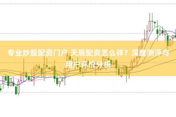 专业炒股配资门户 天辰配资怎么样？深度测评与用户评价分析
