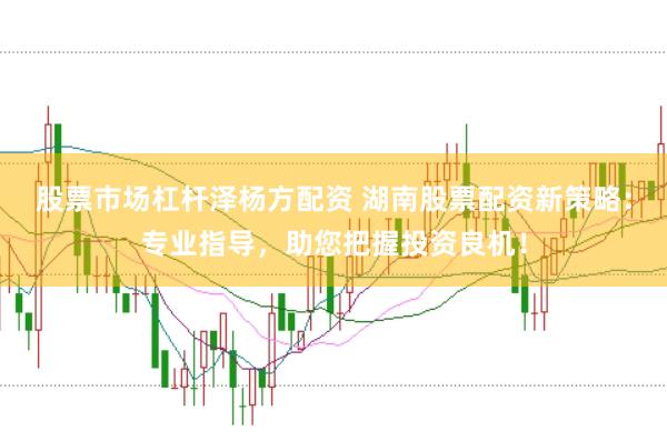 股票市场杠杆泽杨方配资 湖南股票配资新策略：专业指导，助您把握投资良机！