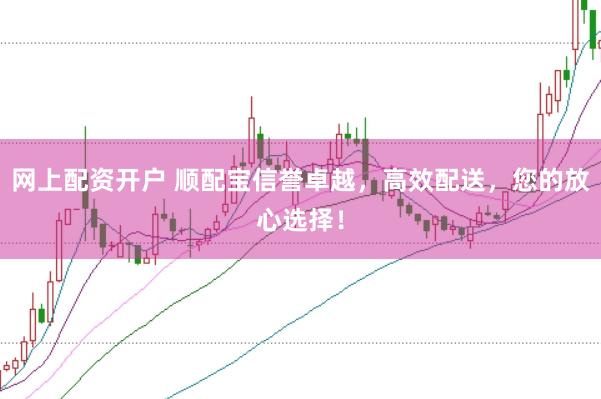 网上配资开户 顺配宝信誉卓越，高效配送，您的放心选择！