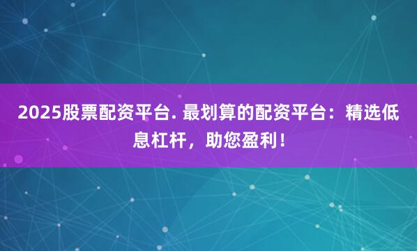 2025股票配资平台. 最划算的配资平台：精选低息杠杆，助您盈利！