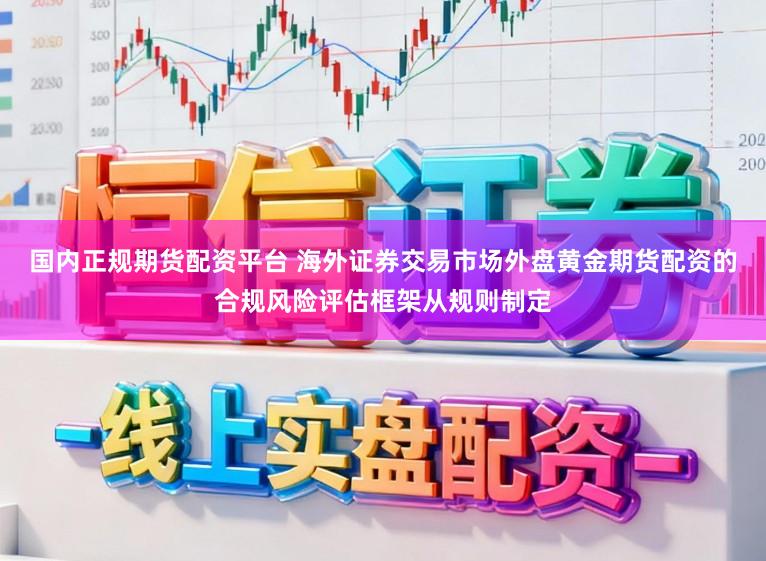 国内正规期货配资平台 海外证券交易市场外盘黄金期货配资的合规风险评估框架从规则制定