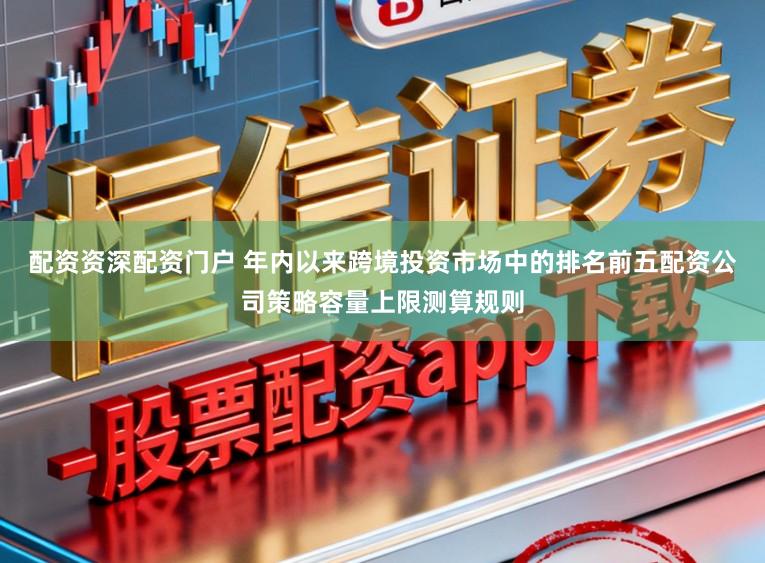 配资资深配资门户 年内以来跨境投资市场中的排名前五配资公司策略容量上限测算规则