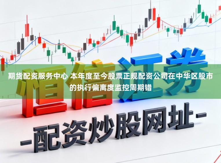 期货配资服务中心 本年度至今股票正规配资公司在中华区股市的执行偏离度监控周期错