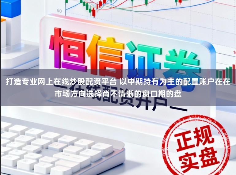 打造专业网上在线炒股配资平台 以中期持有为主的配置账户在在市场方向选择尚不清晰的窗口期的盘