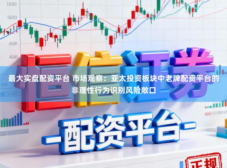 最大实盘配资平台 市场观察：亚太投资板块中老牌配资平台的非理性行为识别风险敞口