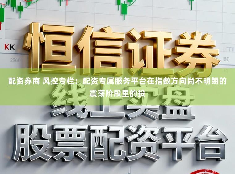 配资券商 风控专栏：配资专属服务平台在指数方向尚不明朗的震荡阶段里的投