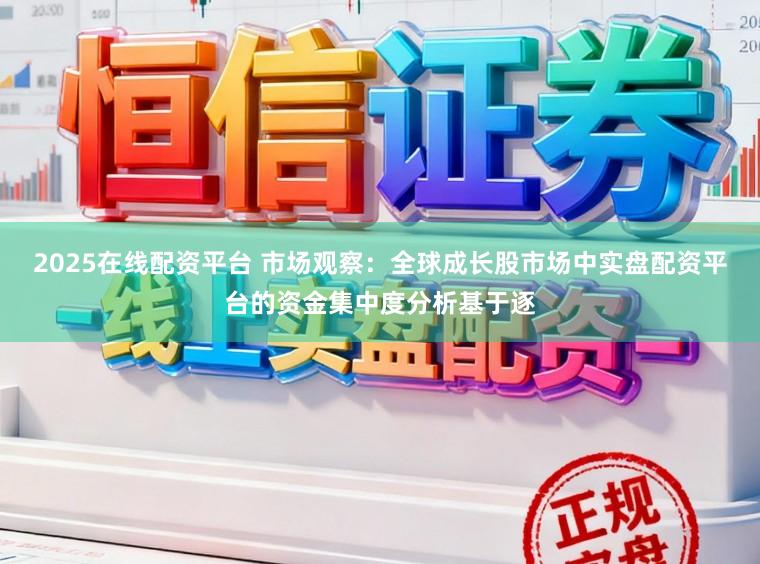 2025在线配资平台 市场观察：全球成长股市场中实盘配资平台的资金集中度分析基于逐