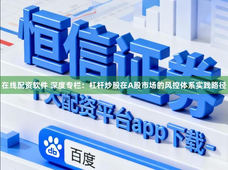 在线配资软件 深度专栏：杠杆炒股在A股市场的风控体系实践路径