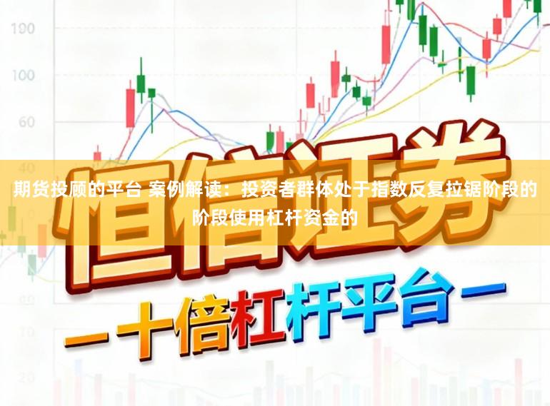 期货投顾的平台 案例解读:投资者群体处于指数反复拉锯阶段的阶段使用杠杆资金的