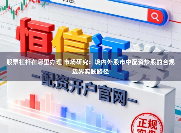 股票杠杆在哪里办理 市场研究：境内外股市中配资炒股的合规边界实践路径